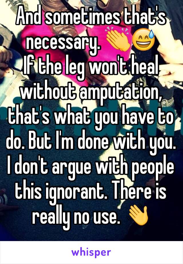 And sometimes that's necessary. 👏😅
If the leg won't heal without amputation, that's what you have to do. But I'm done with you. I don't argue with people this ignorant. There is really no use. 👋