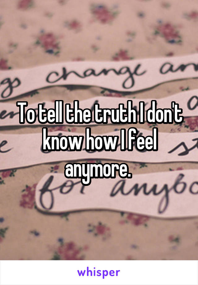 To tell the truth I don't know how I feel anymore. 