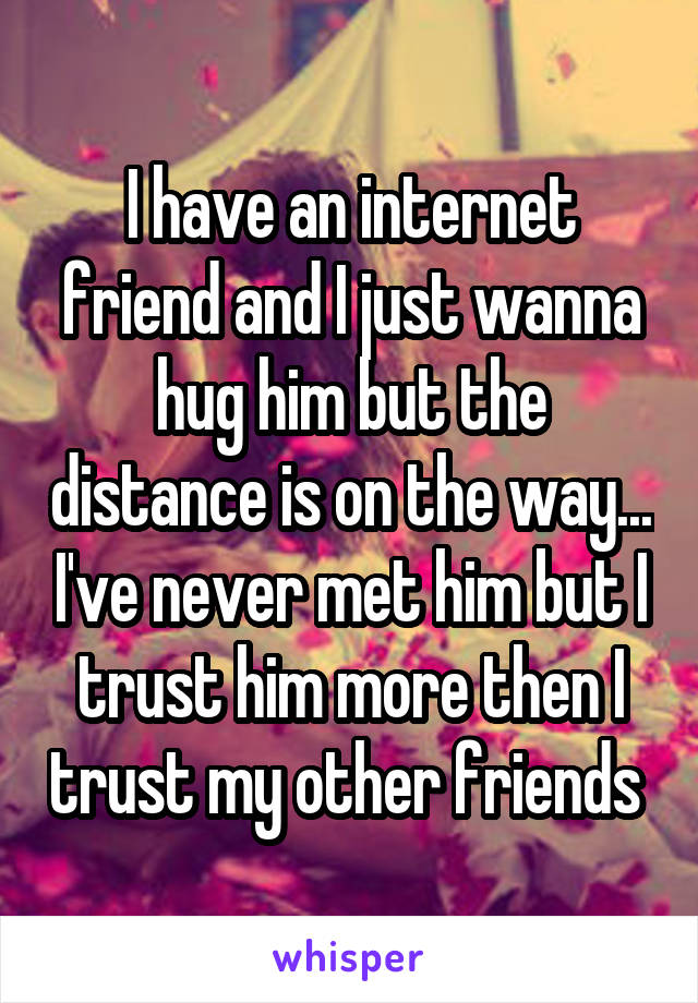 I have an internet friend and I just wanna hug him but the distance is on the way... I've never met him but I trust him more then I trust my other friends 