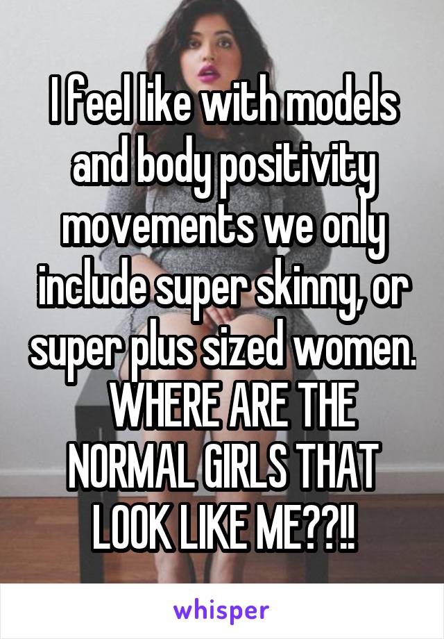 I feel like with models and body positivity movements we only include super skinny, or super plus sized women.   WHERE ARE THE NORMAL GIRLS THAT LOOK LIKE ME??!!