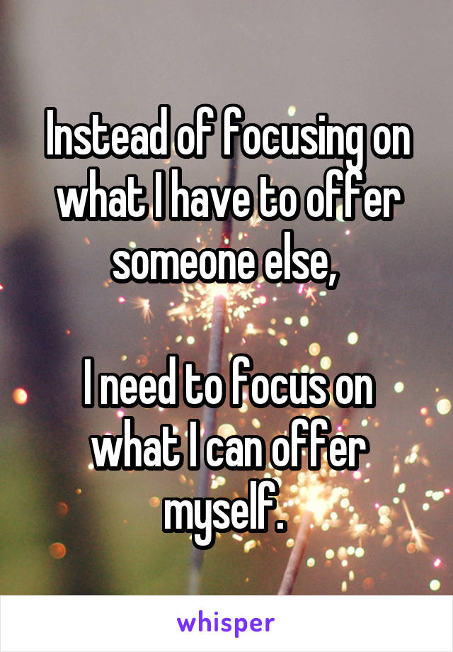 Instead of focusing on what I have to offer someone else, 

I need to focus on what I can offer myself. 