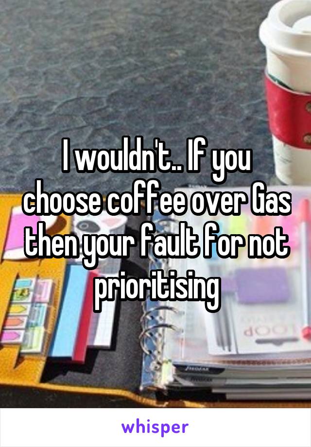 I wouldn't.. If you choose coffee over Gas then your fault for not prioritising