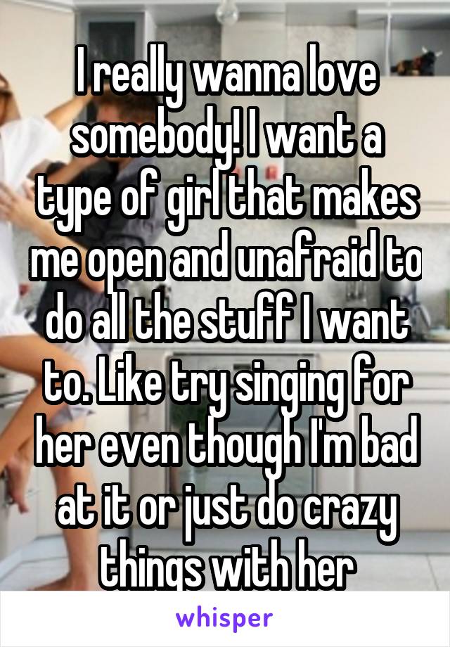 I really wanna love somebody! I want a type of girl that makes me open and unafraid to do all the stuff I want to. Like try singing for her even though I'm bad at it or just do crazy things with her