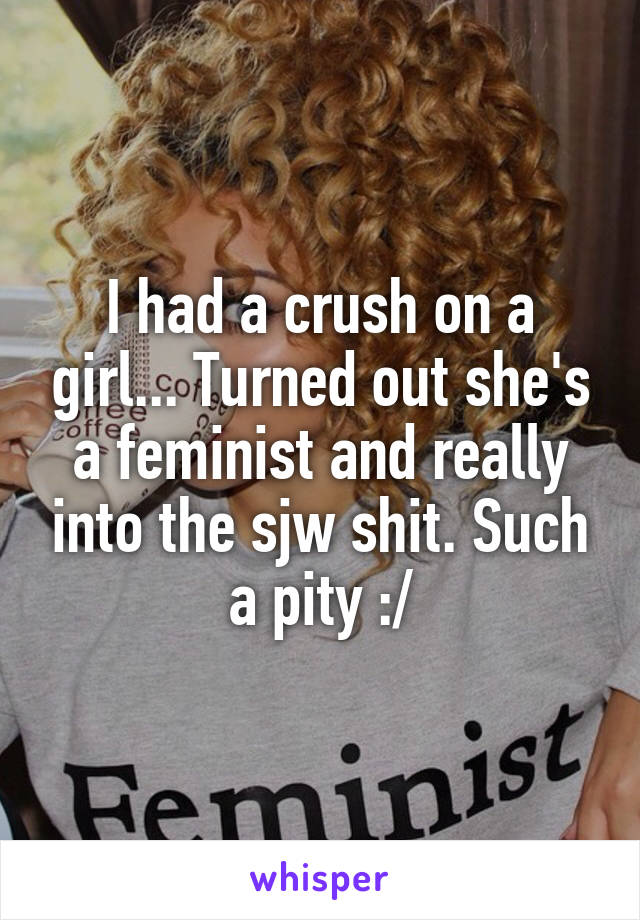 I had a crush on a girl... Turned out she's a feminist and really into the sjw shit. Such a pity :/