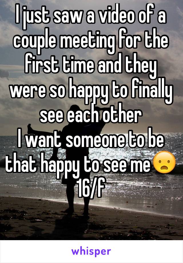 I just saw a video of a couple meeting for the first time and they were so happy to finally see each other 
I want someone to be that happy to see me😦
16/f