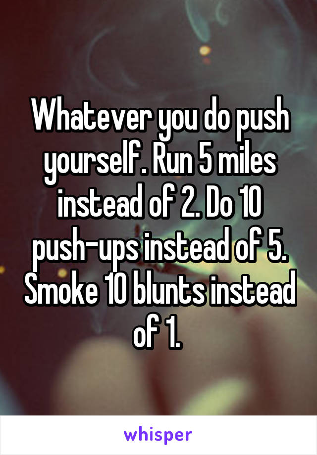 Whatever you do push yourself. Run 5 miles instead of 2. Do 10 push-ups instead of 5. Smoke 10 blunts instead of 1. 