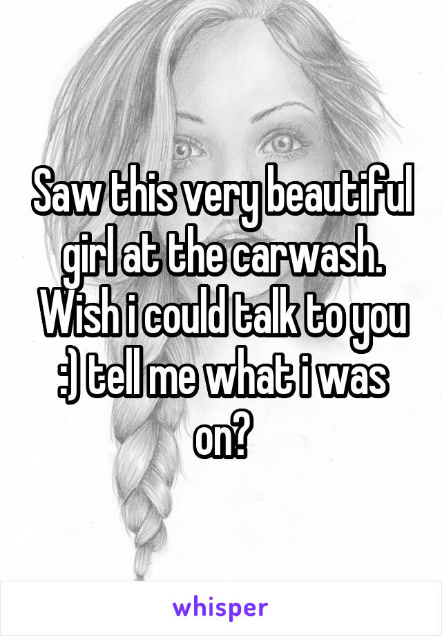 Saw this very beautiful girl at the carwash. Wish i could talk to you :) tell me what i was on?