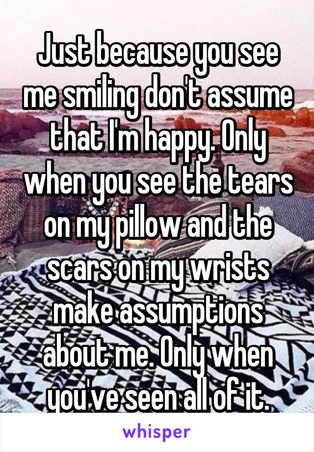 Just because you see me smiling don't assume that I'm happy. Only when you see the tears on my pillow and the scars on my wrists make assumptions about me. Only when you've seen all of it.