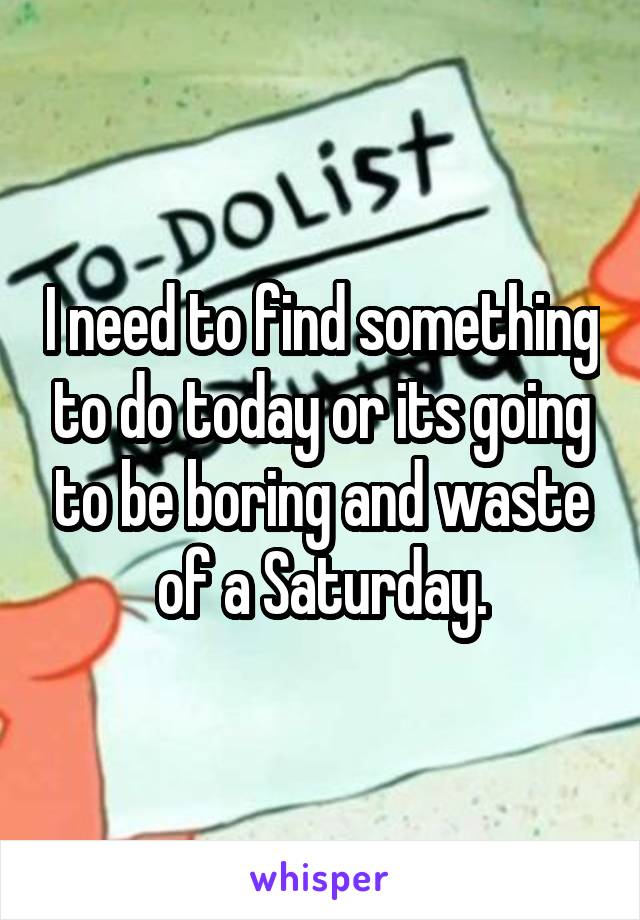 I need to find something to do today or its going to be boring and waste of a Saturday.