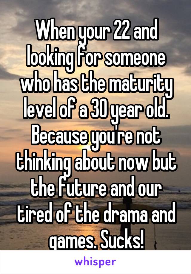 When your 22 and looking for someone who has the maturity level of a 30 year old. Because you're not thinking about now but the future and our tired of the drama and games. Sucks!