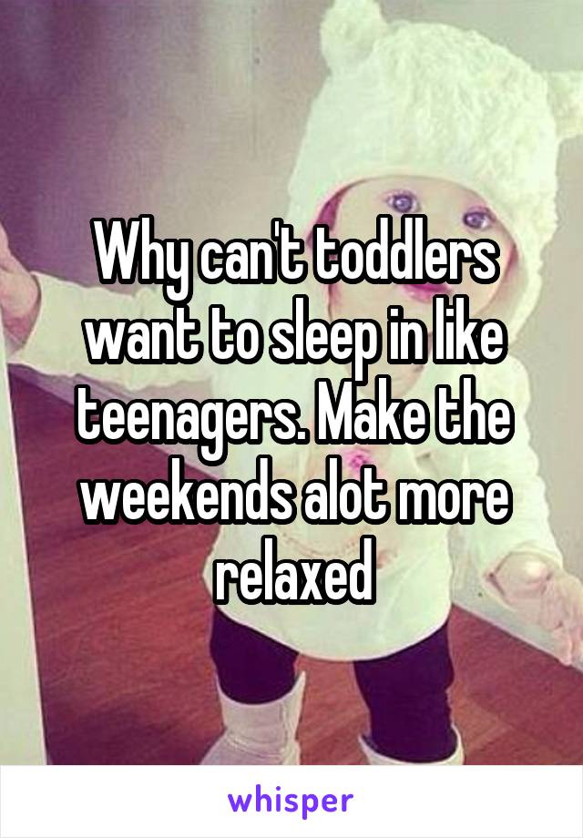 Why can't toddlers want to sleep in like teenagers. Make the weekends alot more relaxed