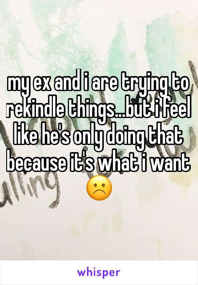 my ex and i are trying to rekindle things...but i feel like he's only doing that because it's what i want☹️️