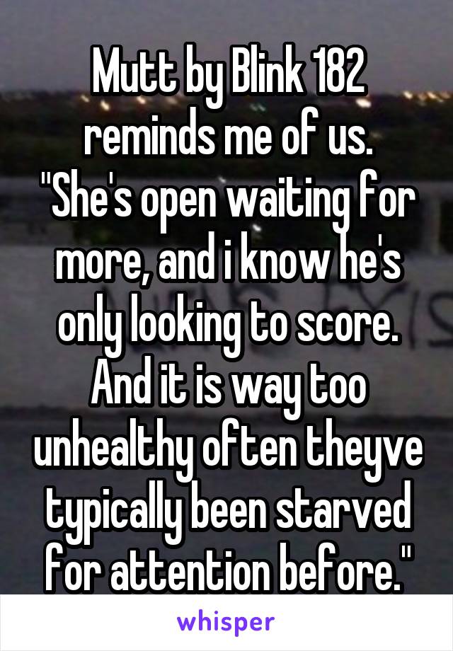 Mutt by Blink 182 reminds me of us.
"She's open waiting for more, and i know he's only looking to score. And it is way too unhealthy often theyve typically been starved for attention before."