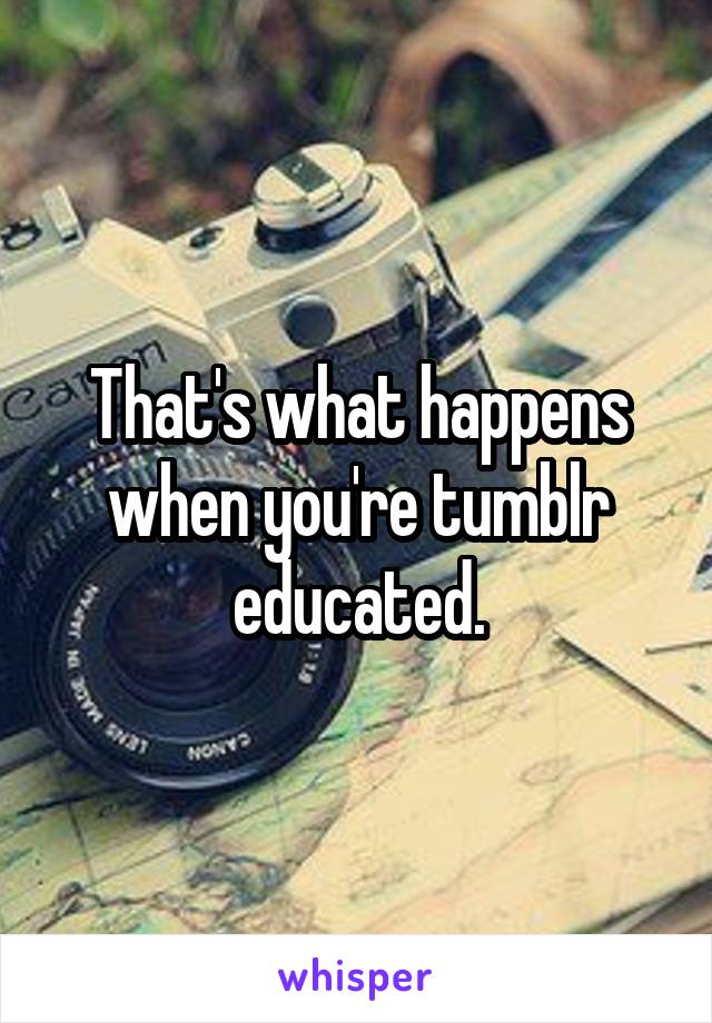 That's what happens when you're tumblr educated.