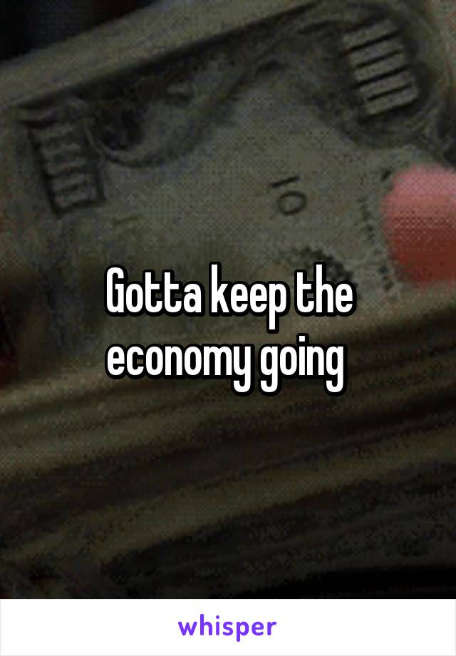 Gotta keep the economy going 