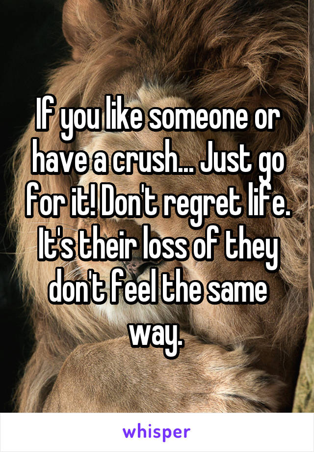 If you like someone or have a crush... Just go for it! Don't regret life. It's their loss of they don't feel the same way. 