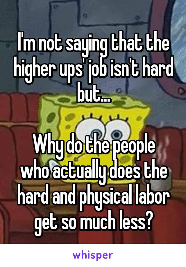 I'm not saying that the higher ups' job isn't hard but...

Why do the people who actually does the hard and physical labor get so much less?