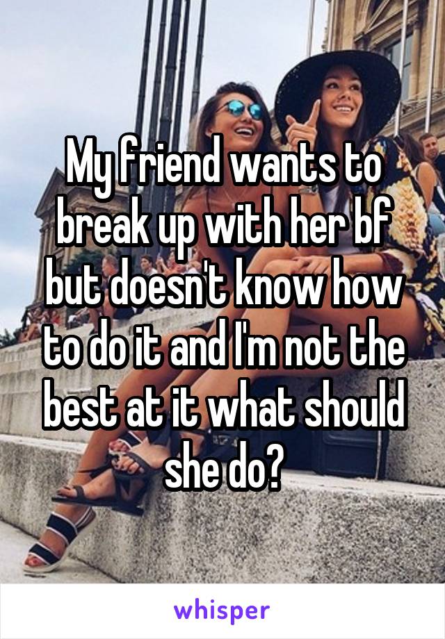 My friend wants to break up with her bf but doesn't know how to do it and I'm not the best at it what should she do?