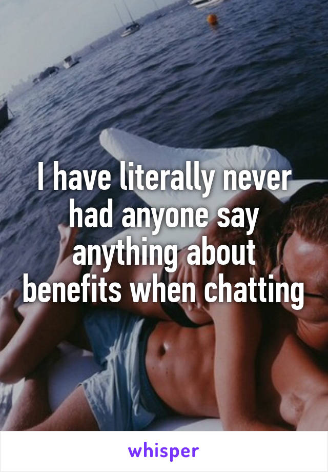 I have literally never had anyone say anything about benefits when chatting