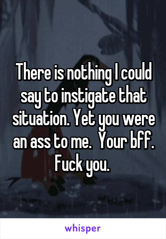 There is nothing I could say to instigate that situation. Yet you were an ass to me.  Your bff. Fuck you. 