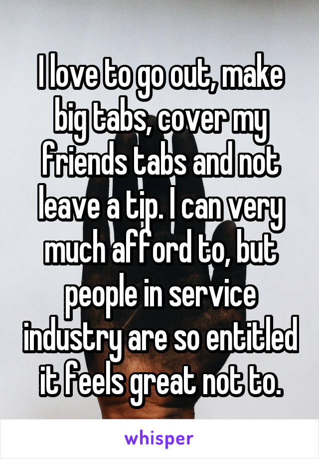 I love to go out, make big tabs, cover my friends tabs and not leave a tip. I can very much afford to, but people in service industry are so entitled it feels great not to.