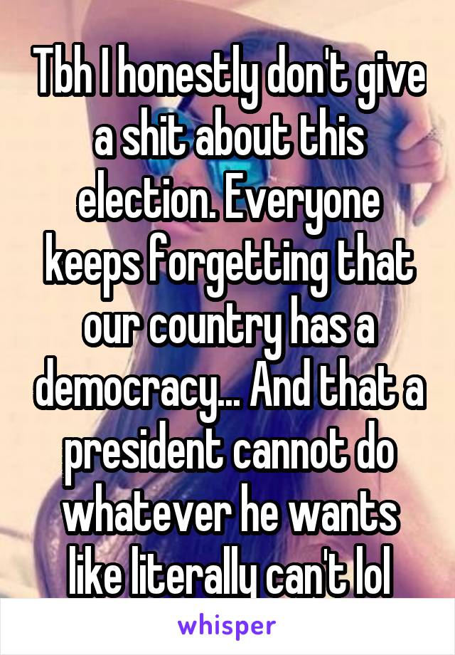 Tbh I honestly don't give a shit about this election. Everyone keeps forgetting that our country has a democracy... And that a president cannot do whatever he wants like literally can't lol