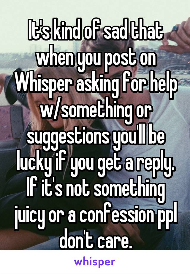It's kind of sad that when you post on Whisper asking for help w/something or suggestions you'll be lucky if you get a reply. If it's not something juicy or a confession ppl don't care.