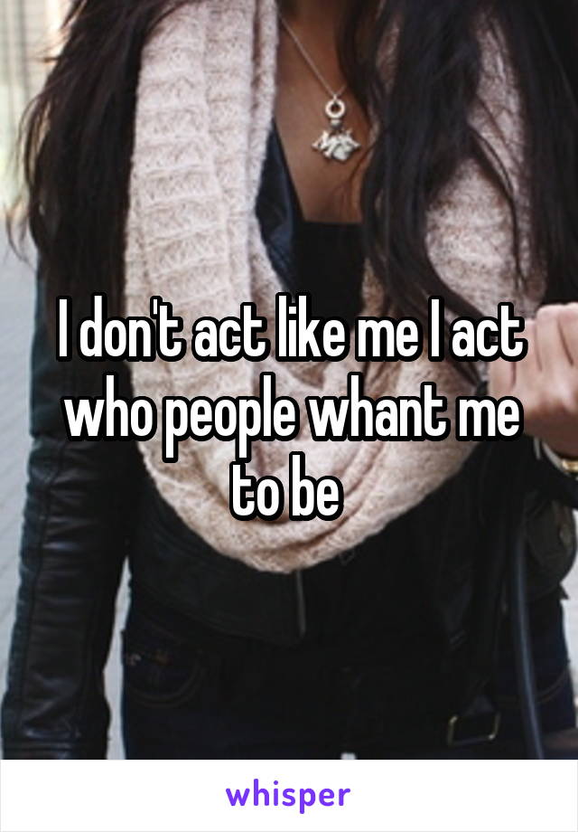 I don't act like me I act who people whant me to be 