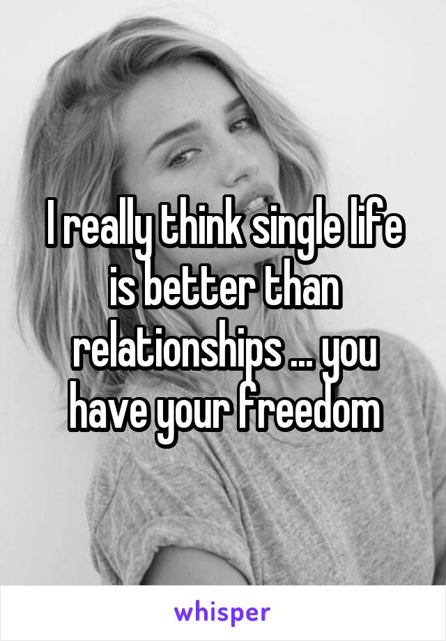 I really think single life is better than relationships ... you have your freedom
