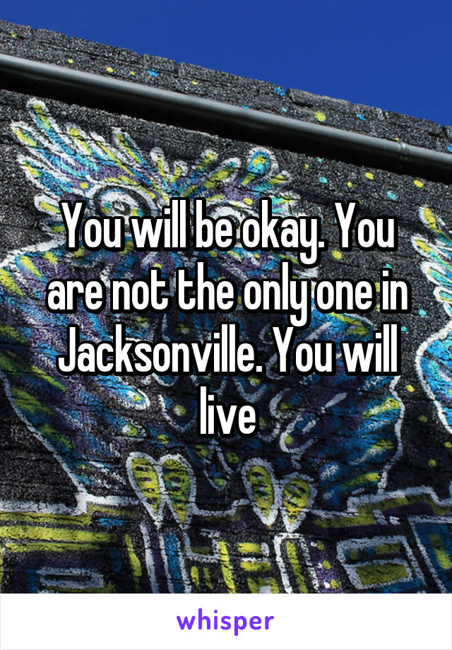 You will be okay. You are not the only one in Jacksonville. You will live