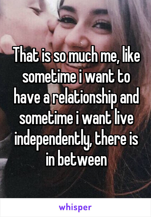 That is so much me, like sometime i want to have a relationship and sometime i want live independently, there is in between