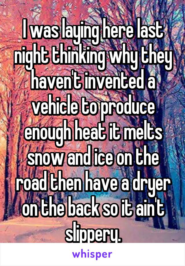 I was laying here last night thinking why they haven't invented a vehicle to produce enough heat it melts snow and ice on the road then have a dryer on the back so it ain't slippery.