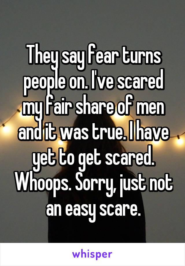 They say fear turns people on. I've scared my fair share of men and it was true. I have yet to get scared. Whoops. Sorry, just not an easy scare.