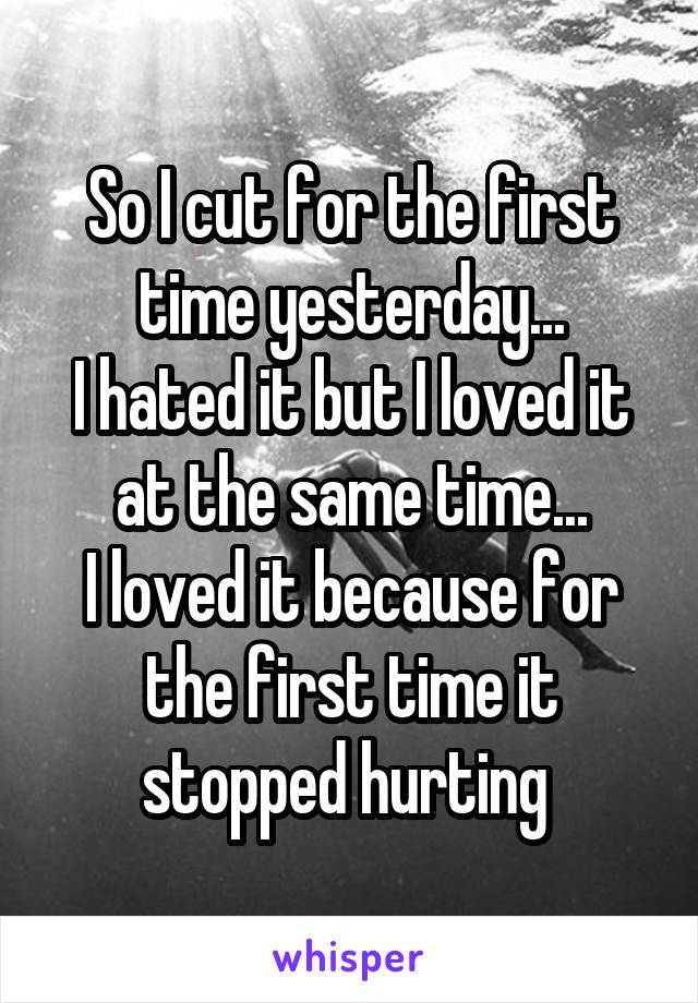 So I cut for the first time yesterday...
I hated it but I loved it at the same time...
I loved it because for the first time it stopped hurting 