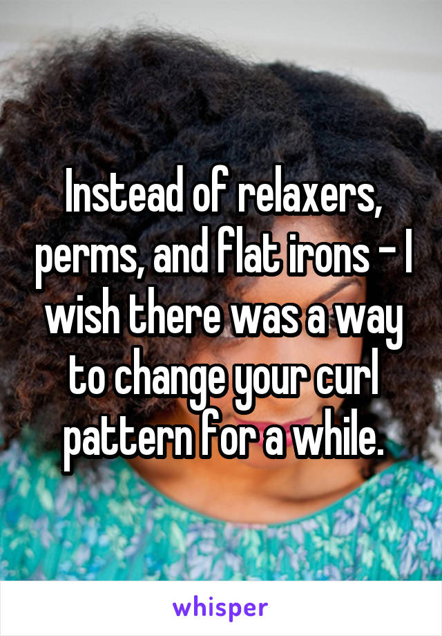 Instead of relaxers, perms, and flat irons - I wish there was a way to change your curl pattern for a while.
