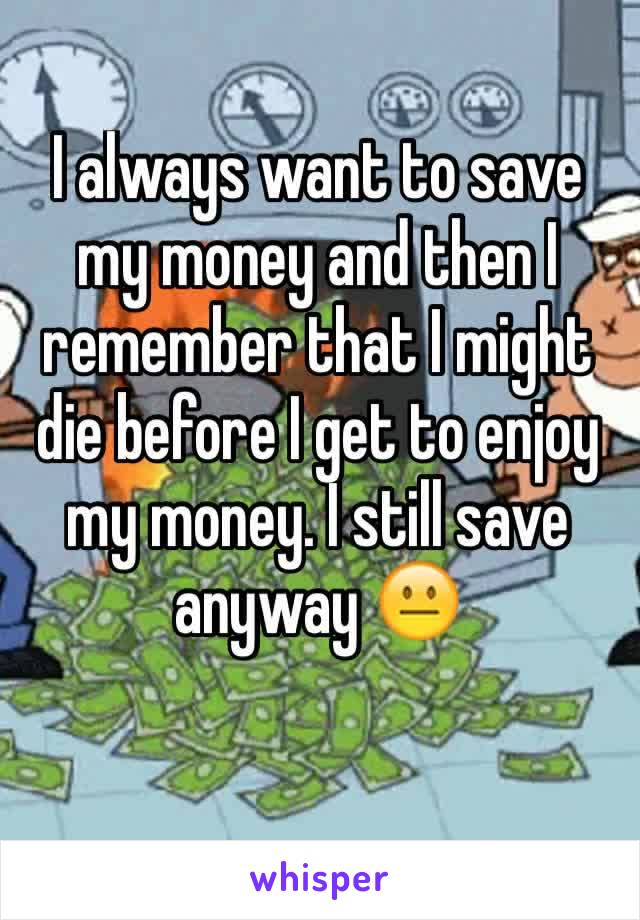 I always want to save my money and then I remember that I might die before I get to enjoy my money. I still save anyway ðŸ˜�