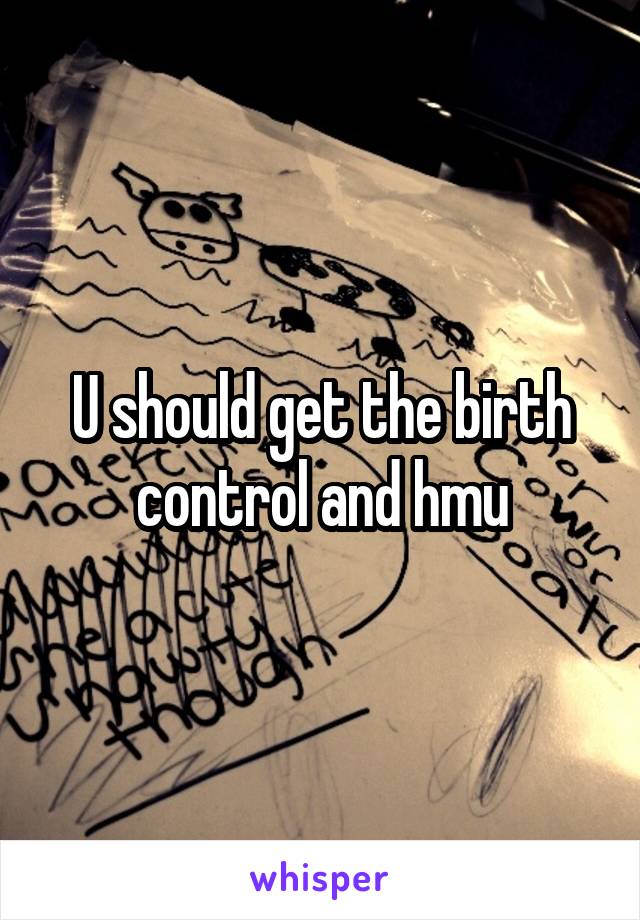 U should get the birth control and hmu