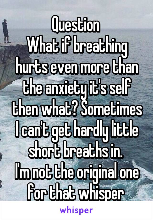 Question 
What if breathing hurts even more than the anxiety it's self then what? Sometimes I can't get hardly little short breaths in. 
I'm not the original one for that whisper 