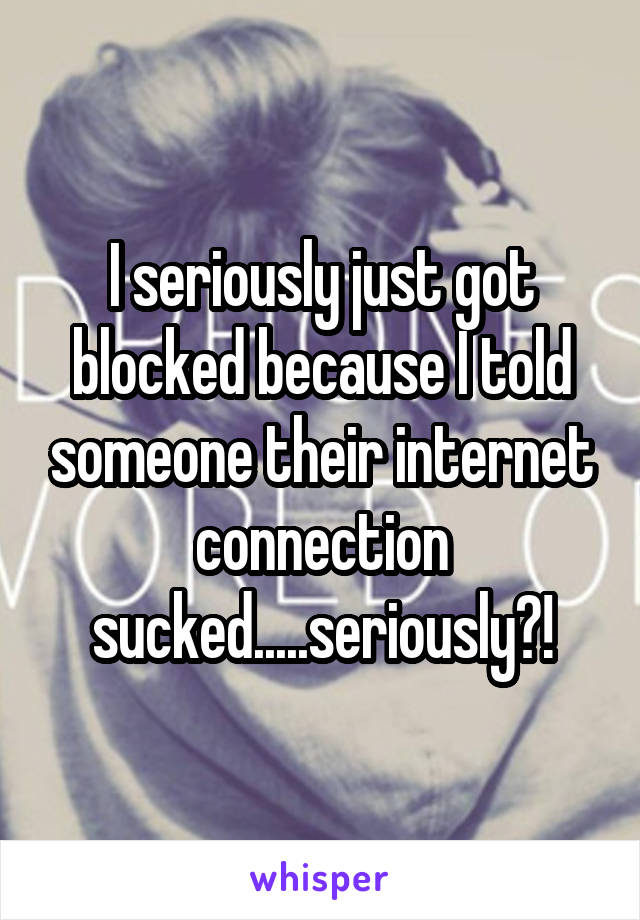 I seriously just got blocked because I told someone their internet connection sucked.....seriously?!