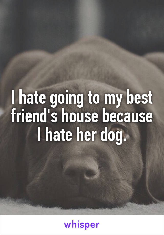 I hate going to my best friend's house because I hate her dog.