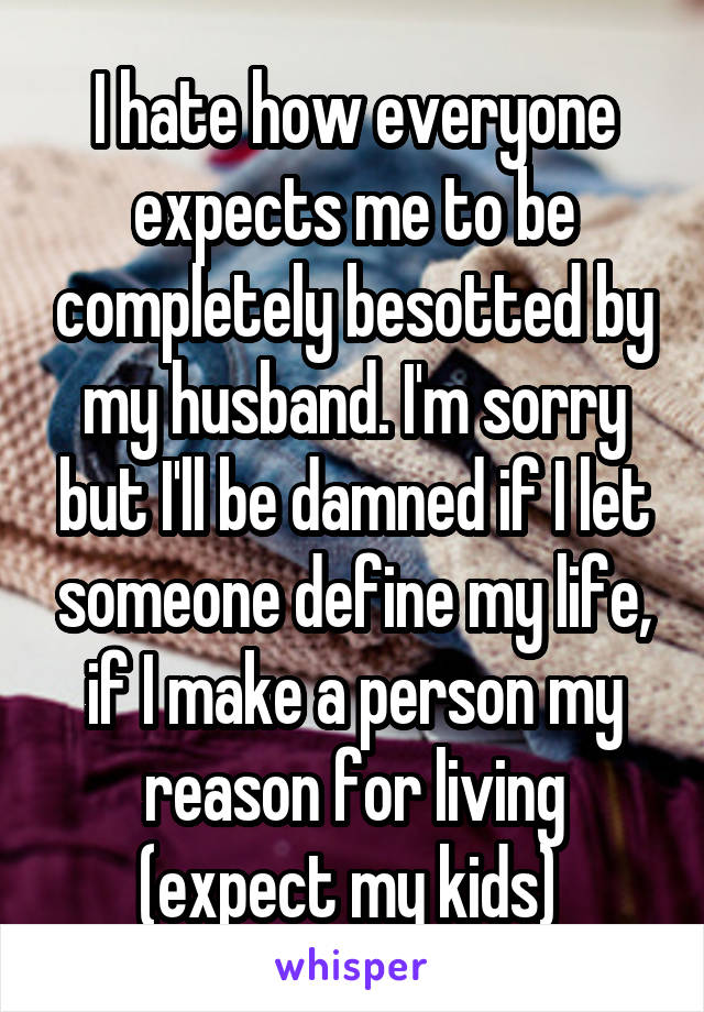 I hate how everyone expects me to be completely besotted by my husband. I'm sorry but I'll be damned if I let someone define my life, if I make a person my reason for living (expect my kids) 