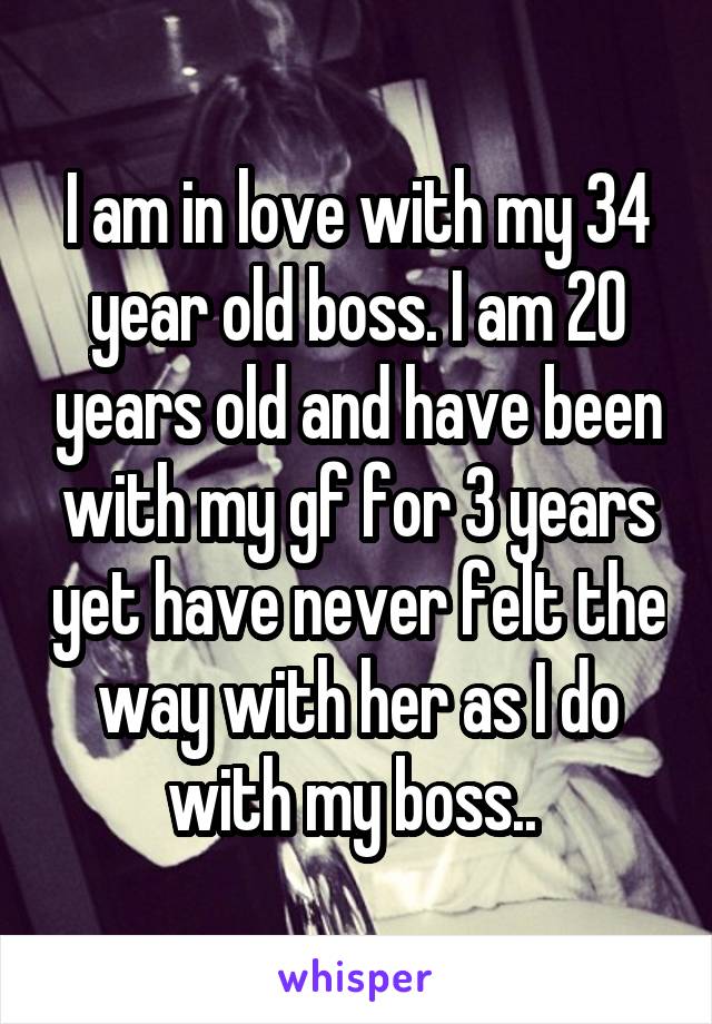 I am in love with my 34 year old boss. I am 20 years old and have been with my gf for 3 years yet have never felt the way with her as I do with my boss.. 