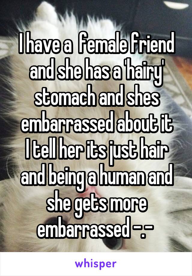 I have a  female friend and she has a 'hairy' stomach and shes embarrassed about it
I tell her its just hair and being a human and she gets more embarrassed -.- 
