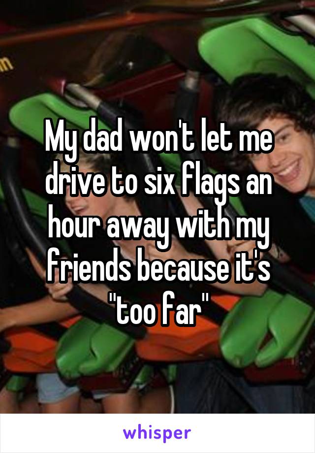 My dad won't let me drive to six flags an hour away with my friends because it's "too far"