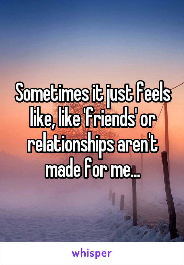 Sometimes it just feels like, like 'friends' or relationships aren't made for me...
