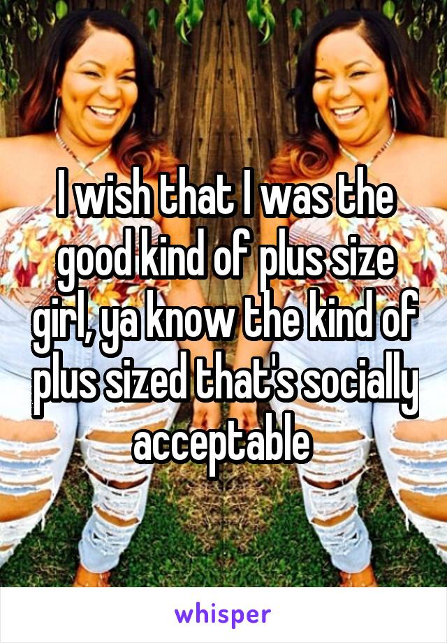 I wish that I was the good kind of plus size girl, ya know the kind of plus sized that's socially acceptable 