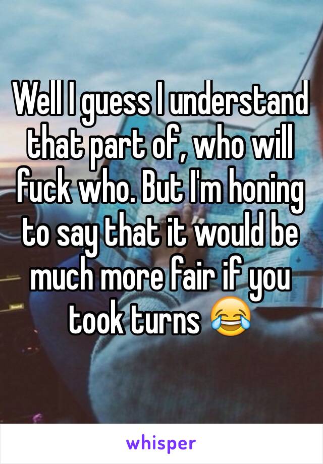 Well I guess I understand that part of, who will fuck who. But I'm honing to say that it would be much more fair if you took turns ðŸ˜‚