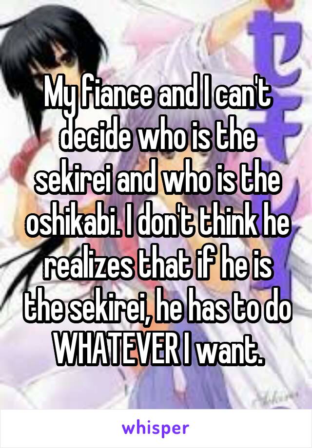 My fiance and I can't decide who is the sekirei and who is the oshikabi. I don't think he realizes that if he is the sekirei, he has to do WHATEVER I want.
