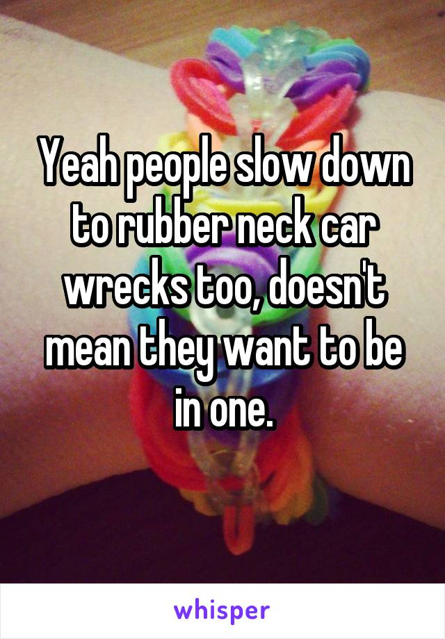 Yeah people slow down to rubber neck car wrecks too, doesn't mean they want to be in one.
