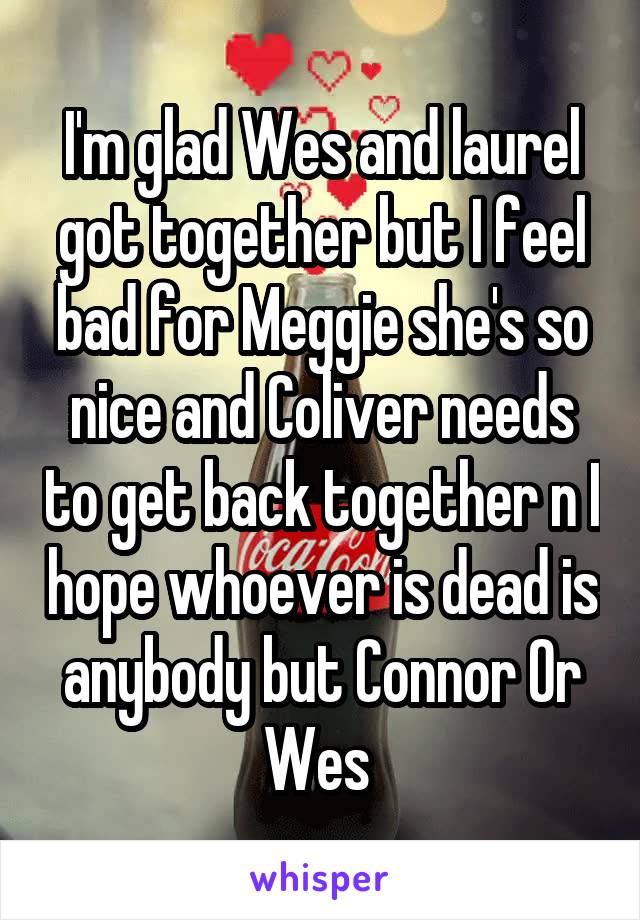 I'm glad Wes and laurel got together but I feel bad for Meggie she's so nice and Coliver needs to get back together n I hope whoever is dead is anybody but Connor Or Wes 